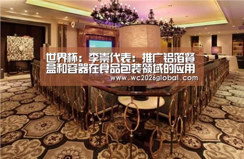 世界杯:李崇代表:推广铝箔餐盒和容器在食品包装领域的应用(图2) 世界杯