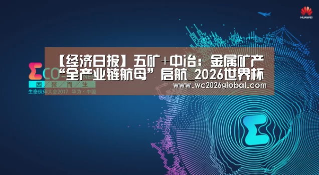 【经济日报】五矿+中冶：金属矿产“全产业链航母”启航_202